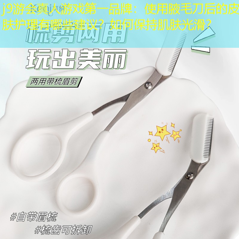 j9游会真人游戏第一品牌：使用腋毛刀后的皮肤护理有哪些建议？如何保持肌肤光滑？